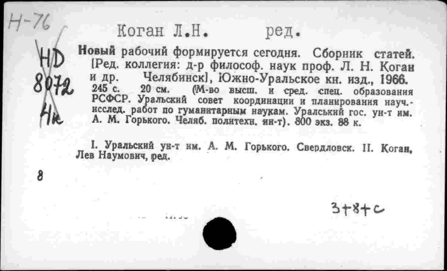 ﻿н-п

Коган Л.Н. ред.
Новый рабочий формируется сегодня. Сборник статей. [Ред. коллегия: д-р философ, наук проф. Л. Н. Коган и др. Челябинск!, Южно-Уральское кн. изд., 1966. 245 с. 20 см. . (М-во высш, и сред. спец, образования РСФСР. Уральский совет координации и планирования науч.-исслед. работ по гуманитарным наукам. Уралський гос. ун-т им. А. М. Горького. Челяб. политехи, ян-т). 800 экз. 88 к.
I. Уральский ун-т им. А. М. Горького. Свердловск. II. Коган, Лев Наумович, ред.
8
